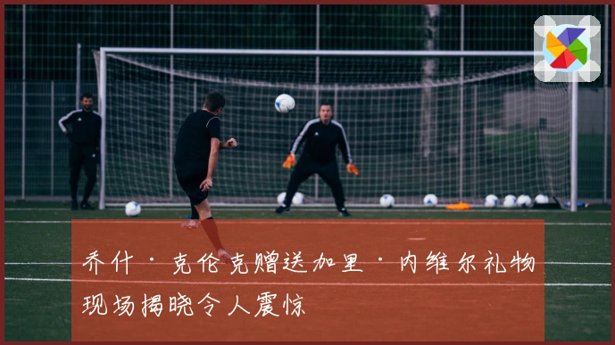 乔什·克伦克赠送加里·内维尔礼物现场揭晓令人震惊