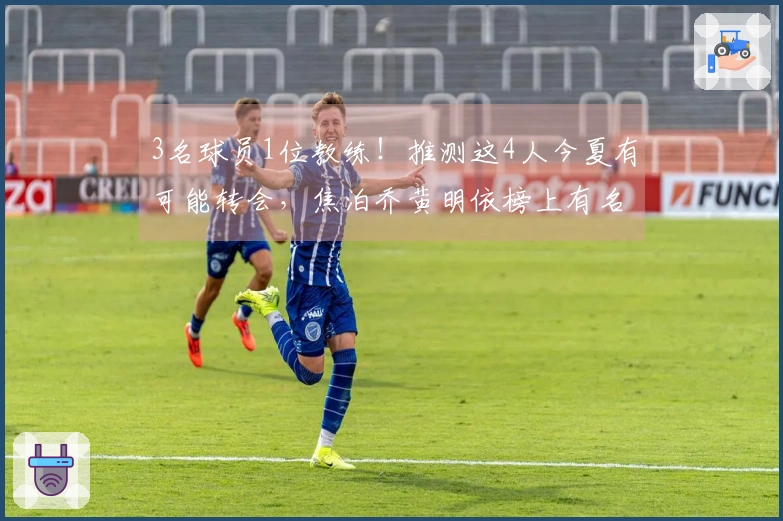 3名球员1位教练!推测这4人今夏有可能转会,焦泊乔黄明依榜上有名
